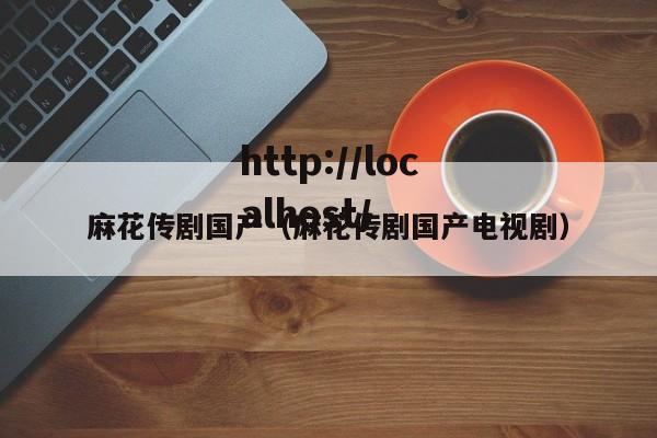 麻花传剧国产(麻花传剧国产电视剧)